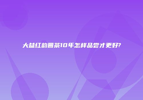 大益红韵圆茶10年怎样品尝才更好?