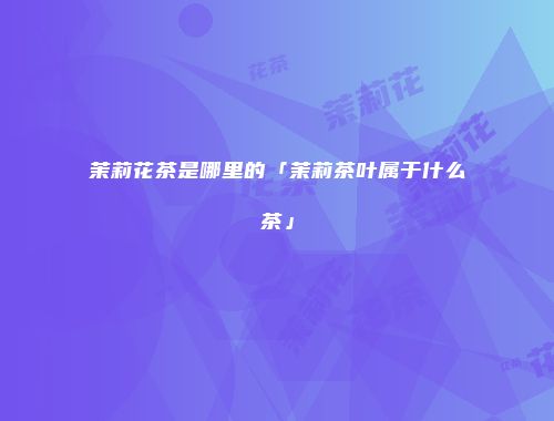 茉莉花茶是哪里的「茉莉茶叶属于什么茶」