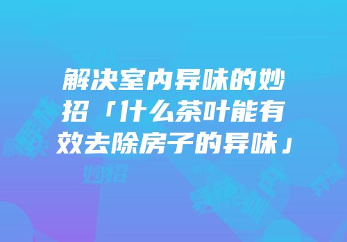 解决室内异味的妙招「什么茶叶能有效去除房子的异味」