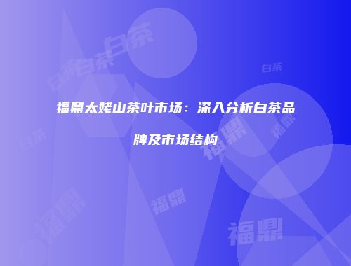 福鼎太姥山茶叶市场：深入分析白茶品牌及市场结构