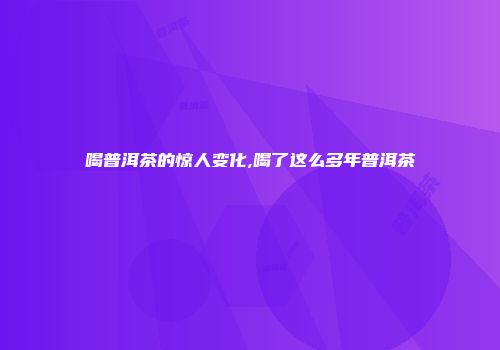 喝普洱茶的惊人变化,喝了这么多年普洱茶