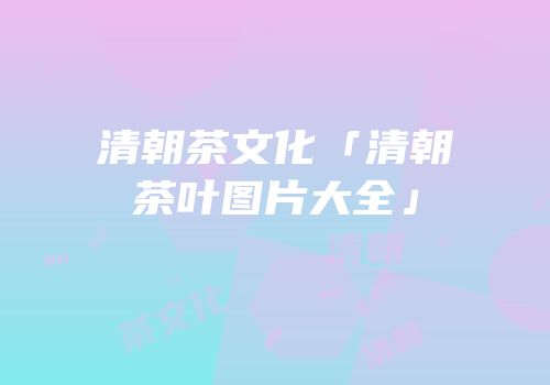 清朝茶文化「清朝茶叶图片大全」