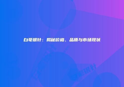 白毫银针：揭秘价格、品质与市场现状