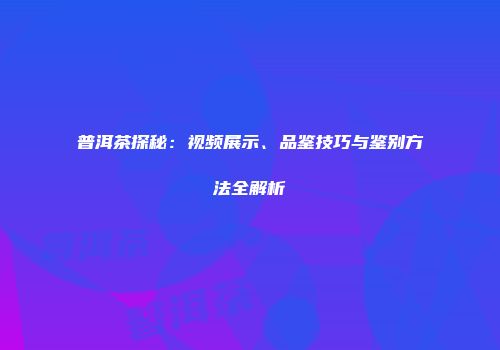 普洱茶探秘：视频展示、品鉴技巧与鉴别方法全解析