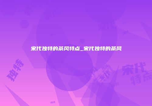 宋代独特的茶风特点_宋代独特的茶风