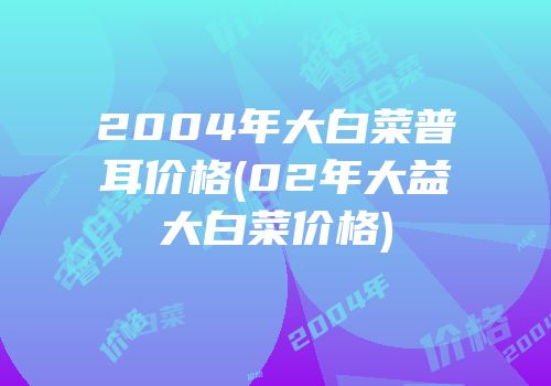 2004年大白菜普耳价格(02年大益大白菜价格)