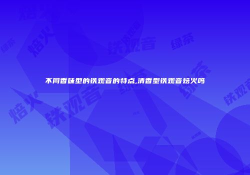 不同香味型的铁观音的特点,清香型铁观音焙火吗