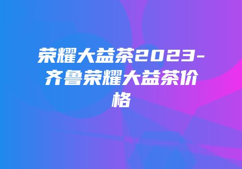 荣耀大益茶2023-齐鲁荣耀大益茶价格