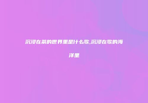 沉浸在茶的世界里是什么歌,沉浸在歌的海洋里