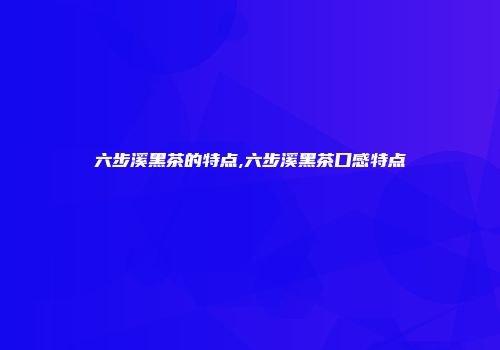 六步溪黑茶的特点,六步溪黑茶口感特点