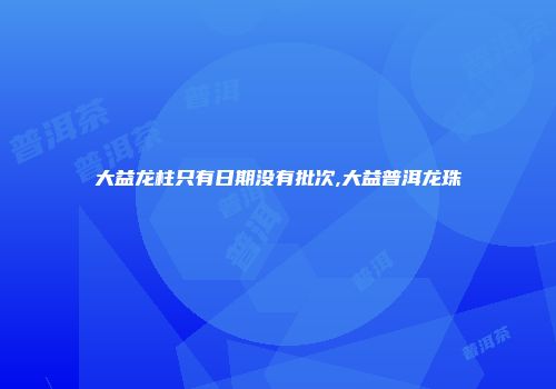 大益龙柱只有日期没有批次,大益普洱龙珠