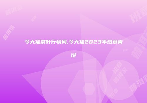 今大福茶叶行情网,今大福2023年班章青饼