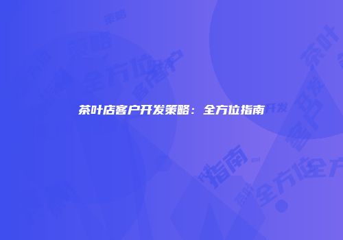 茶叶店客户开发策略：全方位指南