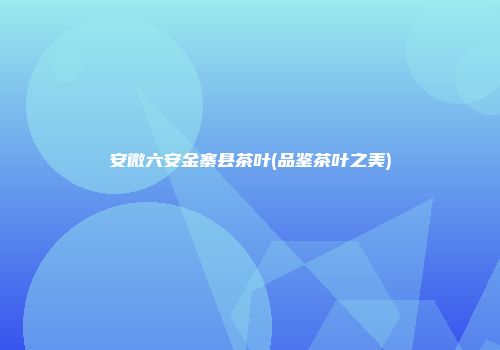 安微六安金寨县茶叶(品鉴茶叶之美)