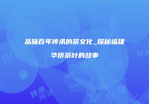 品味百年传承的茶文化_探秘福建华侨茶叶的故事