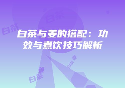 白茶与姜的搭配：功效与煮饮技巧解析
