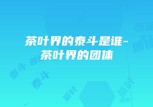茶叶界的泰斗是谁-茶叶界的团体