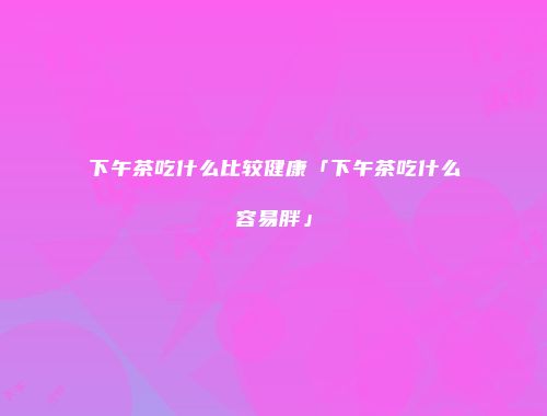 下午茶吃什么比较健康「下午茶吃什么容易胖」