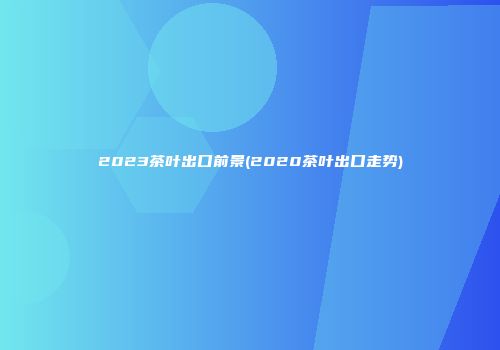 2023茶叶出口前景(2020茶叶出口走势)