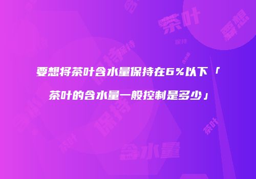 要想将茶叶含水量保持在6%以下「茶叶的含水量一般控制是多少」