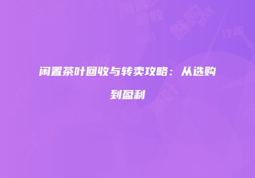 闲置茶叶回收与转卖攻略：从选购到盈利