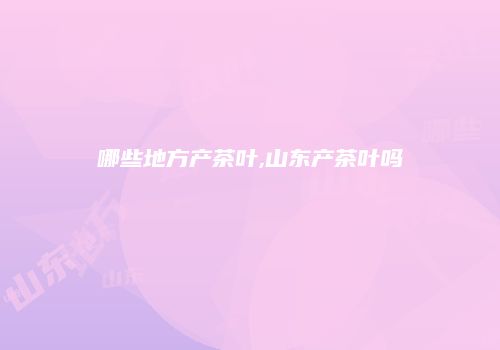 哪些地方产茶叶,山东产茶叶吗