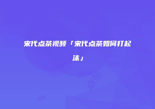 宋代点茶视频「宋代点茶如何打起沫」