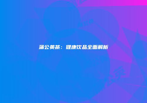 蒲公英茶：健康饮品全面解析
