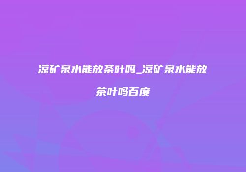 凉矿泉水能放茶叶吗_凉矿泉水能放茶叶吗百度