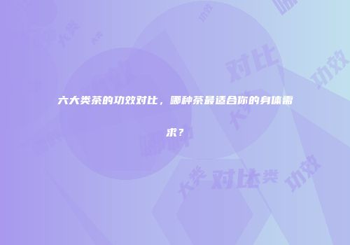 六大类茶的功效对比，哪种茶最适合你的身体需求？