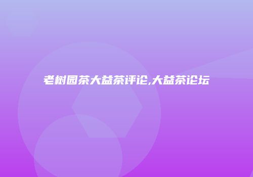 老树园茶大益茶评论,大益茶论坛