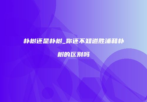 朴树还是朴树_你还不知道胜浦和朴树的区别吗