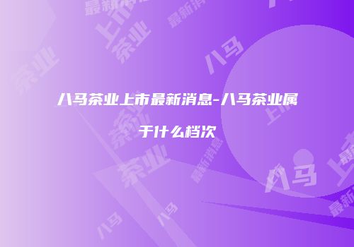 八马茶业上市最新消息-八马茶业属于什么档次