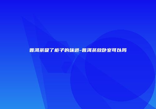 普洱茶吸了柜子的味道-普洱茶放卧室可以吗