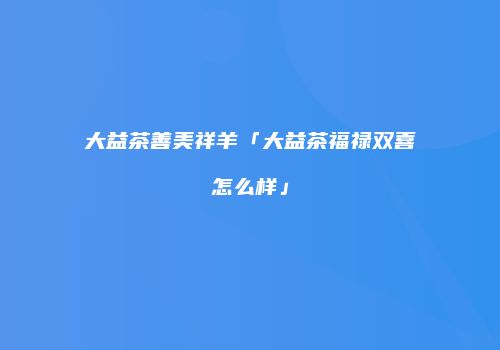 大益茶善美祥羊「大益茶福禄双喜怎么样」