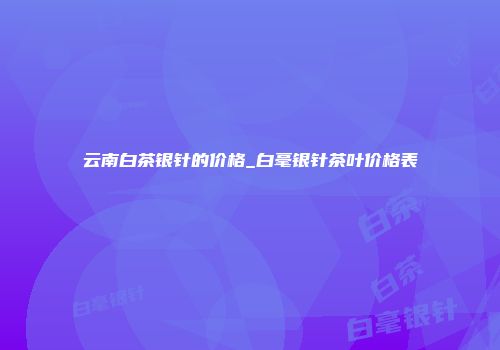 云南白茶银针的价格_白毫银针茶叶价格表