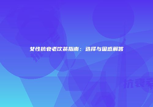 女性抗衰老饮茶指南：选择与困惑解答