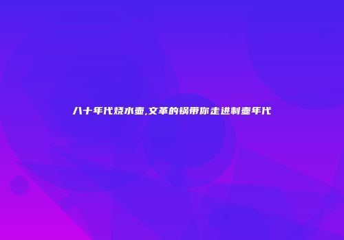 八十年代烧水壶,文革的锅带你走进制壶年代
