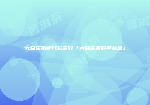 大益生茶哪几款最好「大益生茶数字意思」