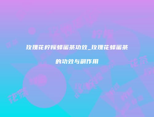 玫瑰花柠檬蜂蜜茶功效_玫瑰花蜂蜜茶的功效与副作用