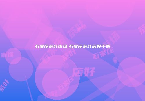 石家庄茶叶市场,石家庄茶叶店好干吗