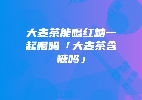 大麦茶能喝红糖一起喝吗「大麦茶含糖吗」