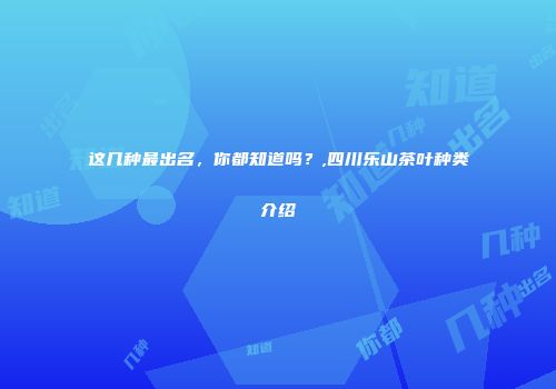 这几种最出名，你都知道吗？,四川乐山茶叶种类介绍