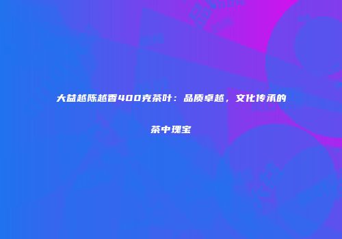 大益越陈越香400克茶叶：品质卓越，文化传承的茶中瑰宝