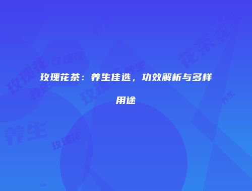 玫瑰花茶：养生佳选，功效解析与多样用途