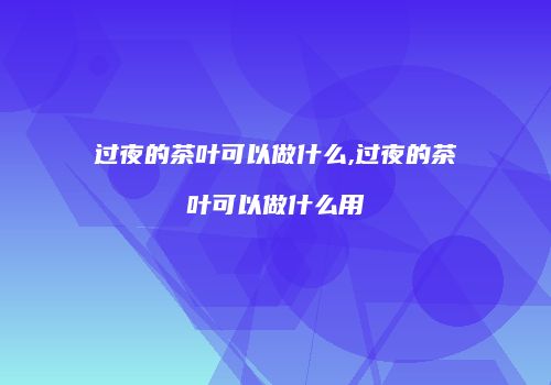 过夜的茶叶可以做什么,过夜的茶叶可以做什么用