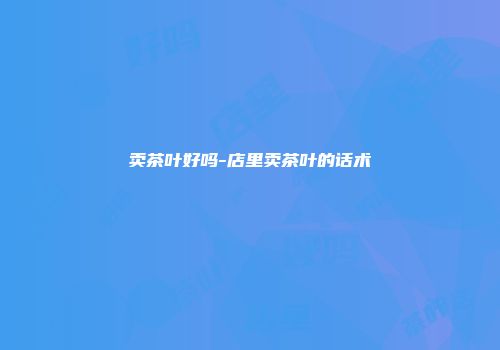 卖茶叶好吗-店里卖茶叶的话术