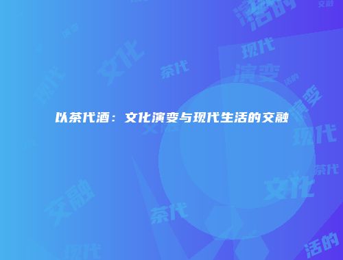 以茶代酒：文化演变与现代生活的交融