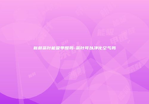 新鲜茶叶能吸甲醛吗-茶叶可以净化空气吗