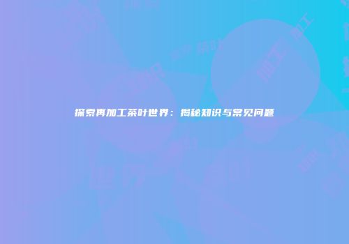 探索再加工茶叶世界：揭秘知识与常见问题